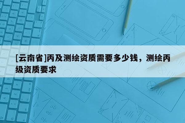 [云南省]丙及測繪資質(zhì)需要多少錢，測繪丙級(jí)資質(zhì)要求