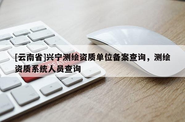 [云南省]興寧測繪資質(zhì)單位備案查詢，測繪資質(zhì)系統(tǒng)人員查詢