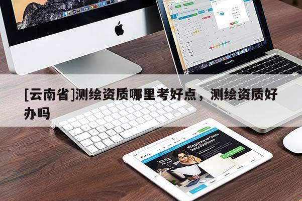 [云南省]測(cè)繪資質(zhì)哪里考好點(diǎn)，測(cè)繪資質(zhì)好辦嗎