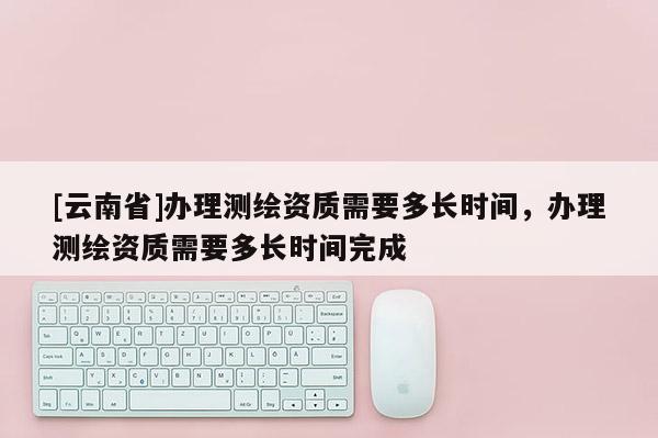 [云南省]辦理測(cè)繪資質(zhì)需要多長(zhǎng)時(shí)間，辦理測(cè)繪資質(zhì)需要多長(zhǎng)時(shí)間完成