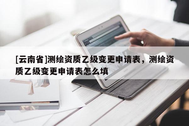 [云南省]測(cè)繪資質(zhì)乙級(jí)變更申請(qǐng)表，測(cè)繪資質(zhì)乙級(jí)變更申請(qǐng)表怎么填