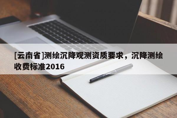 [云南省]測(cè)繪沉降觀測(cè)資質(zhì)要求，沉降測(cè)繪收費(fèi)標(biāo)準(zhǔn)2016