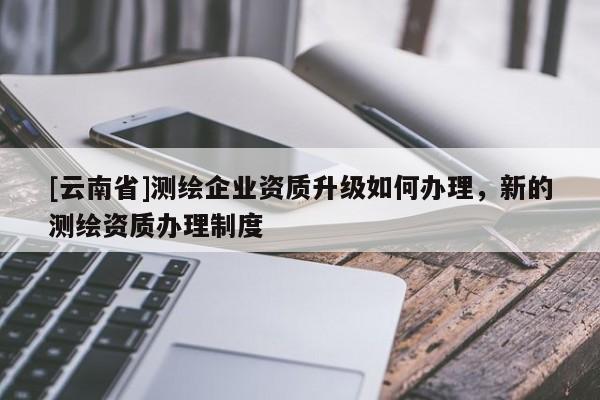 [云南省]測(cè)繪企業(yè)資質(zhì)升級(jí)如何辦理，新的測(cè)繪資質(zhì)辦理制度