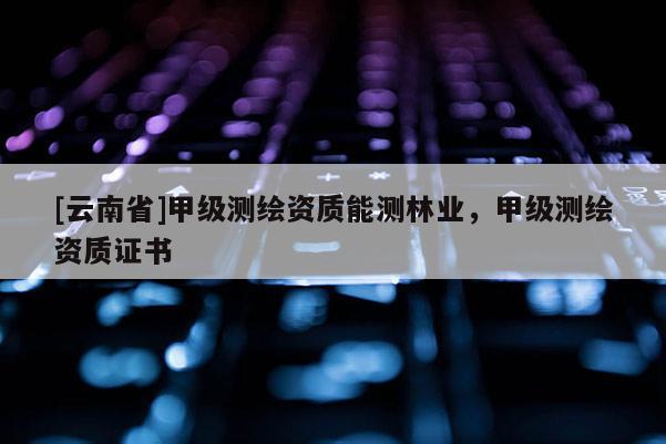 [云南省]甲級測繪資質(zhì)能測林業(yè)，甲級測繪資質(zhì)證書
