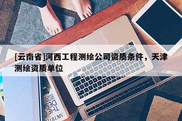 [云南省]河西工程測(cè)繪公司資質(zhì)條件，天津測(cè)繪資質(zhì)單位