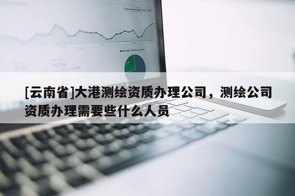 [云南省]大港測繪資質(zhì)辦理公司，測繪公司資質(zhì)辦理需要些什么人員