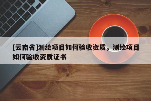 [云南省]測繪項目如何驗收資質(zhì)，測繪項目如何驗收資質(zhì)證書