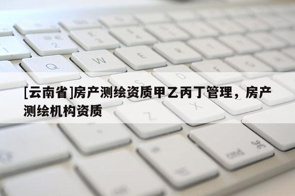 [云南省]房產(chǎn)測繪資質(zhì)甲乙丙丁管理，房產(chǎn)測繪機構資質(zhì)
