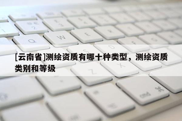 [云南省]測繪資質(zhì)有哪十種類型，測繪資質(zhì)類別和等級