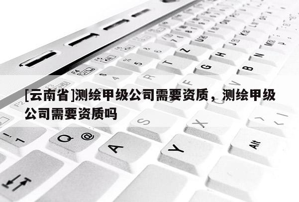 [云南省]測繪甲級公司需要資質(zhì)，測繪甲級公司需要資質(zhì)嗎