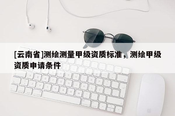 [云南省]測繪測量甲級資質(zhì)標準，測繪甲級資質(zhì)申請條件