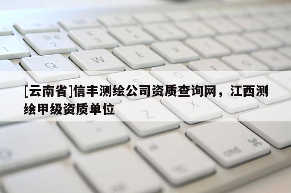 [云南省]信豐測繪公司資質(zhì)查詢網(wǎng)，江西測繪甲級資質(zhì)單位