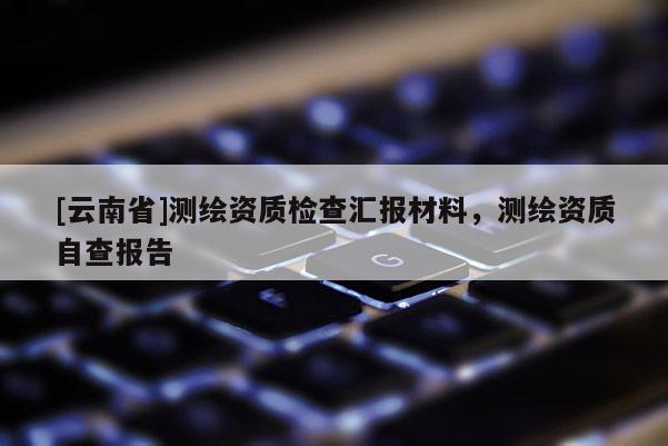 [云南省]測繪資質(zhì)檢查匯報(bào)材料，測繪資質(zhì)自查報(bào)告