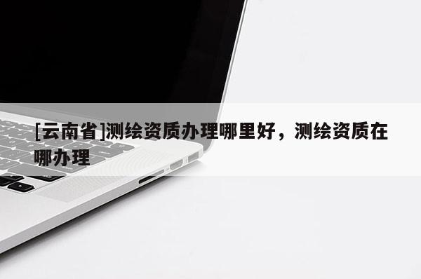 [云南省]測(cè)繪資質(zhì)辦理哪里好，測(cè)繪資質(zhì)在哪辦理