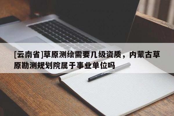 [云南省]草原測(cè)繪需要幾級(jí)資質(zhì)，內(nèi)蒙古草原勘測(cè)規(guī)劃院屬于事業(yè)單位嗎
