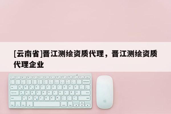 [云南省]晉江測(cè)繪資質(zhì)代理，晉江測(cè)繪資質(zhì)代理企業(yè)