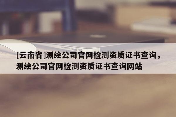 [云南省]測(cè)繪公司官網(wǎng)檢測(cè)資質(zhì)證書查詢，測(cè)繪公司官網(wǎng)檢測(cè)資質(zhì)證書查詢網(wǎng)站