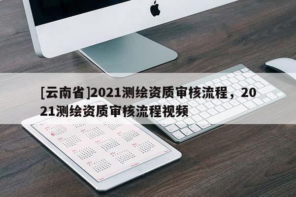 [云南省]2021測(cè)繪資質(zhì)審核流程，2021測(cè)繪資質(zhì)審核流程視頻