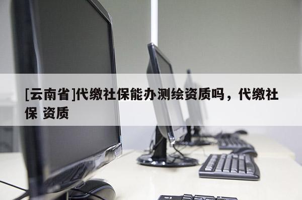 [云南省]代繳社保能辦測(cè)繪資質(zhì)嗎，代繳社保 資質(zhì)