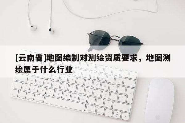 [云南省]地圖編制對測繪資質(zhì)要求，地圖測繪屬于什么行業(yè)