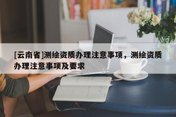 [云南省]測(cè)繪資質(zhì)辦理注意事項(xiàng)，測(cè)繪資質(zhì)辦理注意事項(xiàng)及要求