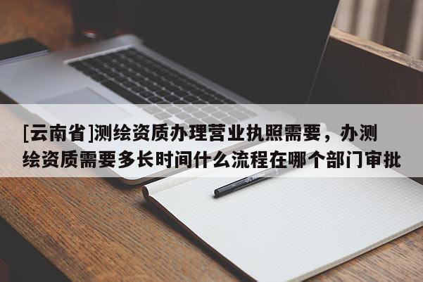 [云南省]測(cè)繪資質(zhì)辦理營(yíng)業(yè)執(zhí)照需要，辦測(cè)繪資質(zhì)需要多長(zhǎng)時(shí)間什么流程在哪個(gè)部門審批