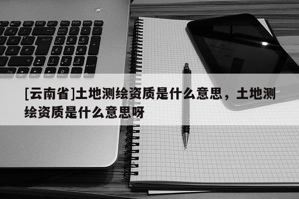 [云南省]土地測(cè)繪資質(zhì)是什么意思，土地測(cè)繪資質(zhì)是什么意思呀