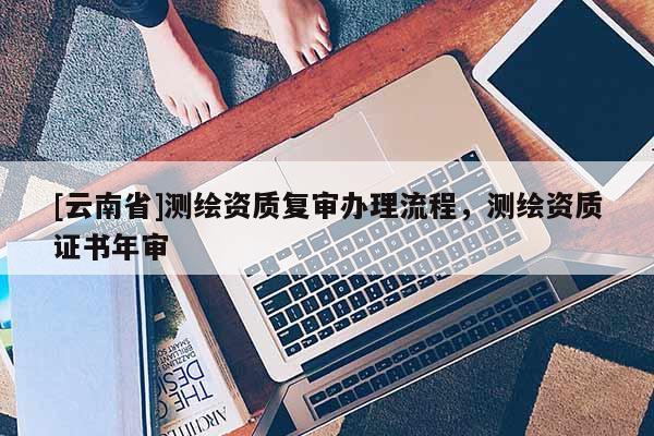 [云南省]測(cè)繪資質(zhì)復(fù)審辦理流程，測(cè)繪資質(zhì)證書年審