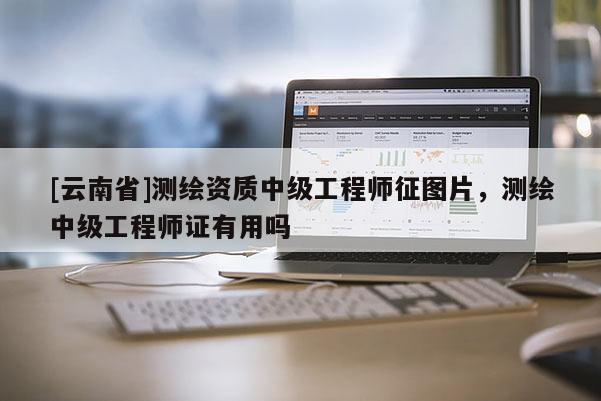 [云南省]測繪資質(zhì)中級工程師征圖片，測繪中級工程師證有用嗎