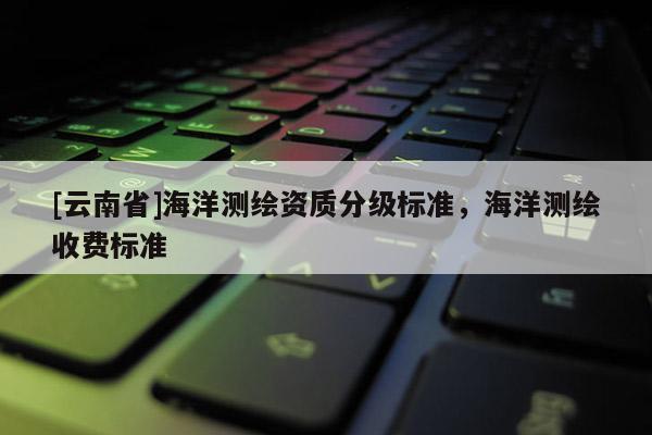 [云南省]海洋測(cè)繪資質(zhì)分級(jí)標(biāo)準(zhǔn)，海洋測(cè)繪收費(fèi)標(biāo)準(zhǔn)