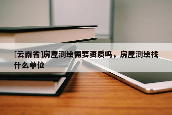 [云南省]房屋測(cè)繪需要資質(zhì)嗎，房屋測(cè)繪找什么單位