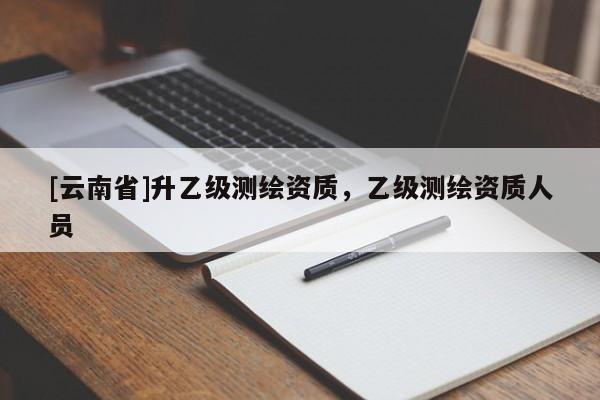 [云南省]升乙級(jí)測(cè)繪資質(zhì)，乙級(jí)測(cè)繪資質(zhì)人員