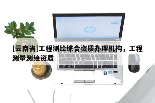 [云南省]工程測繪綜合資質(zhì)辦理機(jī)構(gòu)，工程測量測繪資質(zhì)