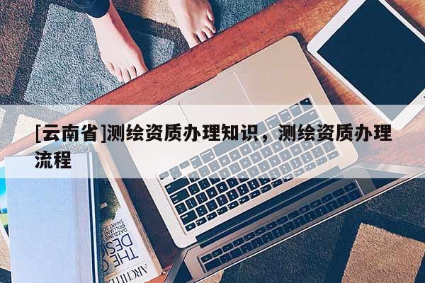 [云南省]測繪資質(zhì)辦理知識(shí)，測繪資質(zhì)辦理流程
