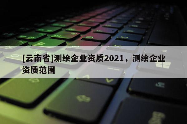 [云南省]測(cè)繪企業(yè)資質(zhì)2021，測(cè)繪企業(yè)資質(zhì)范圍