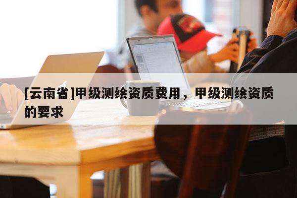 [云南省]甲級測繪資質費用，甲級測繪資質的要求
