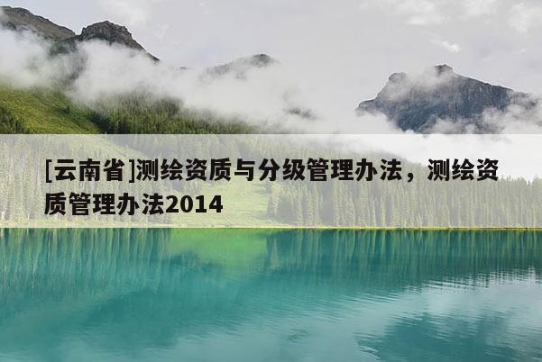 [云南省]測(cè)繪資質(zhì)與分級(jí)管理辦法，測(cè)繪資質(zhì)管理辦法2014
