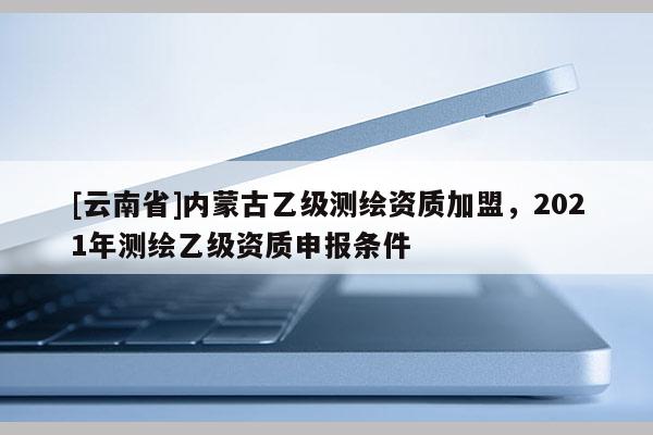 [云南省]內(nèi)蒙古乙級測繪資質(zhì)加盟，2021年測繪乙級資質(zhì)申報條件