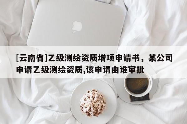 [云南省]乙級測繪資質(zhì)增項申請書，某公司申請乙級測繪資質(zhì),該申請由誰審批