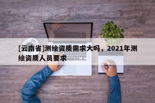 [云南省]測繪資質需求大嗎，2021年測繪資質人員要求