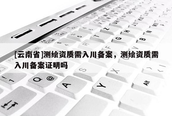 [云南省]測(cè)繪資質(zhì)需入川備案，測(cè)繪資質(zhì)需入川備案證明嗎