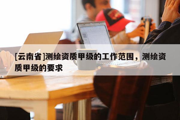 [云南省]測繪資質(zhì)甲級的工作范圍，測繪資質(zhì)甲級的要求