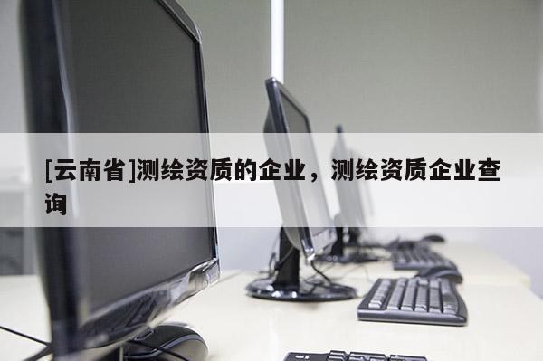 [云南省]測繪資質(zhì)的企業(yè)，測繪資質(zhì)企業(yè)查詢