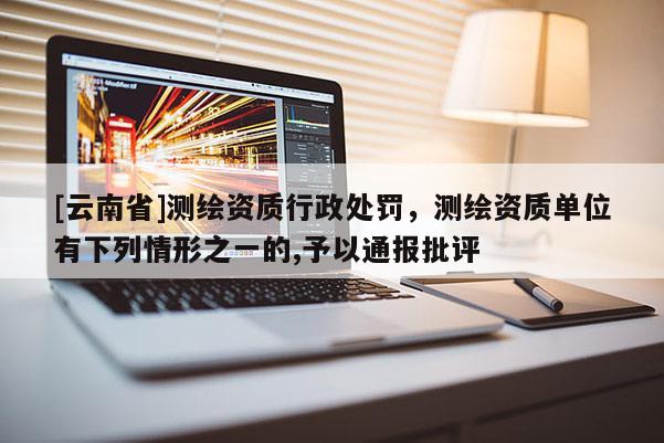 [云南省]測(cè)繪資質(zhì)行政處罰，測(cè)繪資質(zhì)單位有下列情形之一的,予以通報(bào)批評(píng)