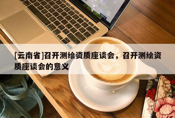 [云南省]召開測繪資質(zhì)座談會，召開測繪資質(zhì)座談會的意義