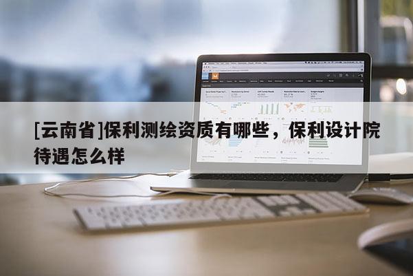 [云南省]保利測(cè)繪資質(zhì)有哪些，保利設(shè)計(jì)院待遇怎么樣