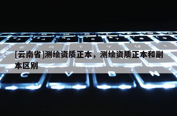 [云南省]測(cè)繪資質(zhì)正本，測(cè)繪資質(zhì)正本和副本區(qū)別
