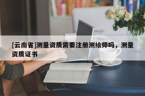 [云南省]測量資質(zhì)需要注冊測繪師嗎，測量資質(zhì)證書