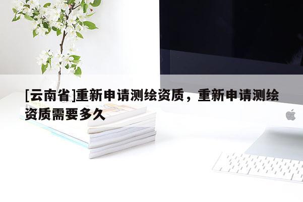 [云南省]重新申請(qǐng)測繪資質(zhì)，重新申請(qǐng)測繪資質(zhì)需要多久