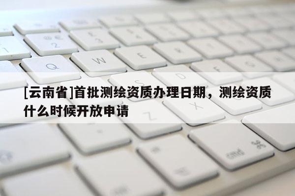 [云南省]首批測繪資質(zhì)辦理日期，測繪資質(zhì)什么時候開放申請